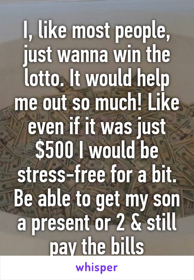 I, like most people, just wanna win the lotto. It would help me out so much! Like even if it was just $500 I would be stress-free for a bit. Be able to get my son a present or 2 & still pay the bills