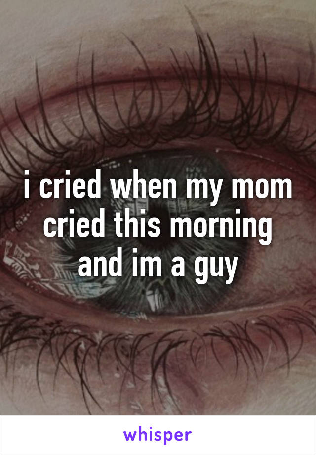 i cried when my mom cried this morning and im a guy