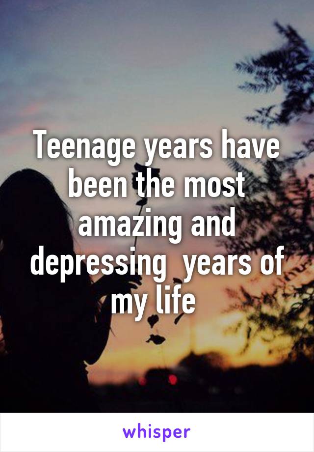 Teenage years have been the most amazing and depressing  years of my life 