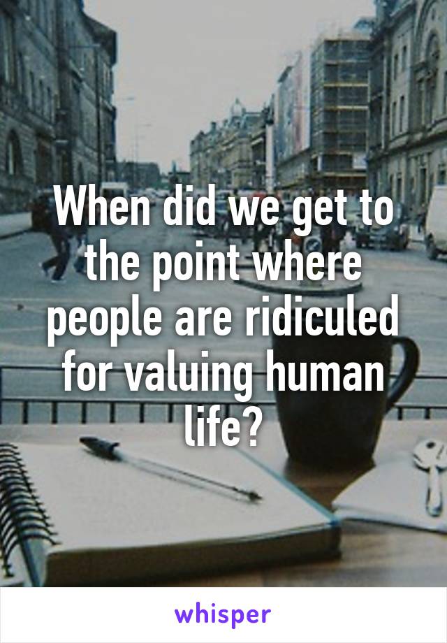 When did we get to the point where people are ridiculed for valuing human life?