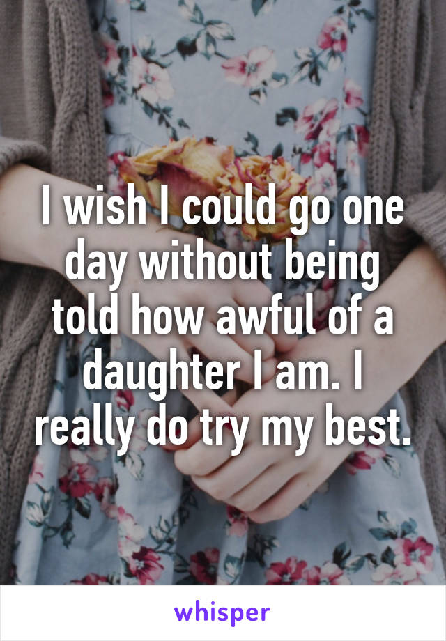 I wish I could go one day without being told how awful of a daughter I am. I really do try my best.