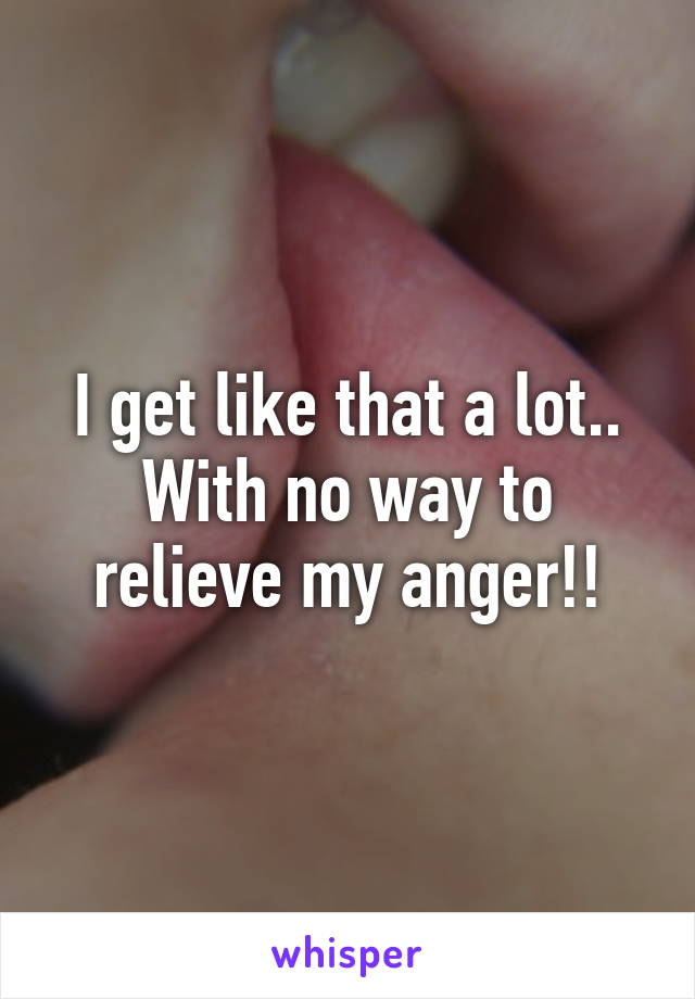 I get like that a lot.. With no way to relieve my anger!!