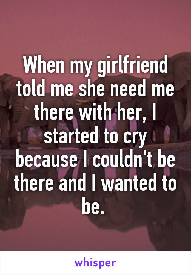 When my girlfriend told me she need me there with her, I started to cry because I couldn't be there and I wanted to be. 