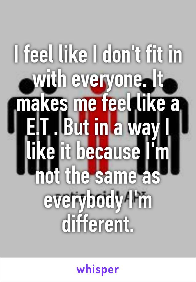 I feel like I don't fit in with everyone. It makes me feel like a E.T . But in a way I like it because I'm not the same as everybody I'm different.