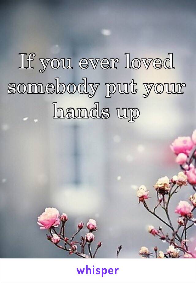 If you ever loved somebody put your hands up