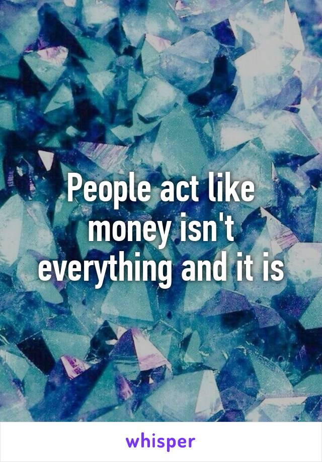 People act like money isn't everything and it is