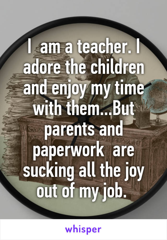 I  am a teacher. I adore the children and enjoy my time with them...But parents and paperwork  are sucking all the joy out of my job. 