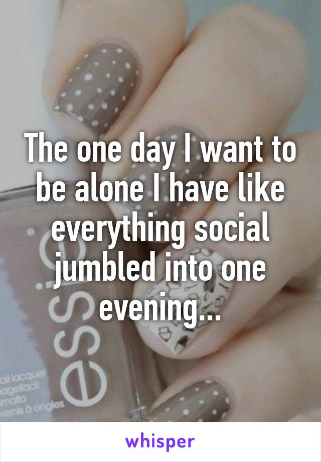 The one day I want to be alone I have like everything social jumbled into one evening...