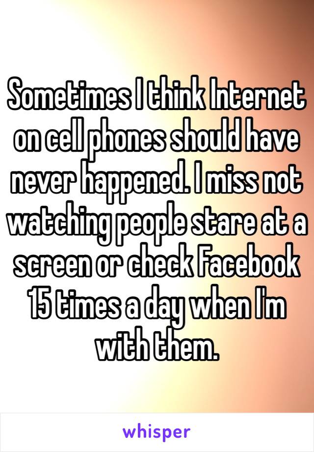 Sometimes I think Internet on cell phones should have never happened. I miss not watching people stare at a screen or check Facebook 15 times a day when I'm with them.