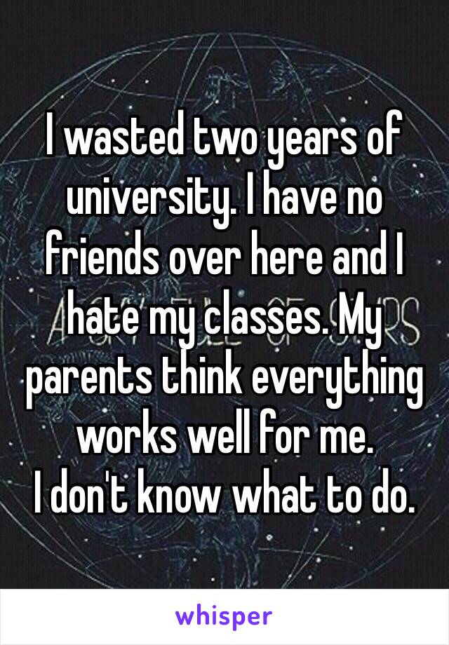 I wasted two years of university. I have no friends over here and I hate my classes. My parents think everything works well for me. 
I don't know what to do.