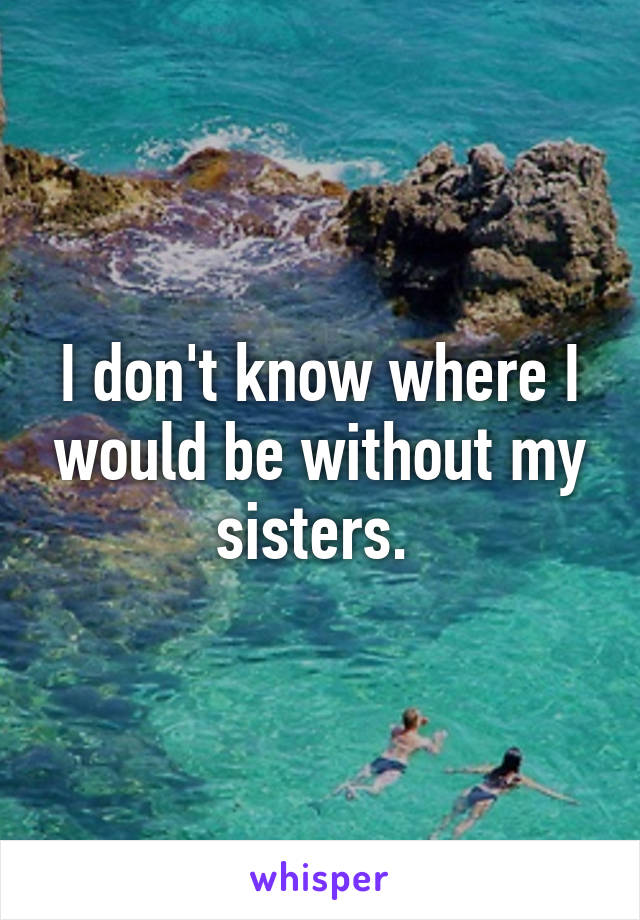 I don't know where I would be without my sisters. 