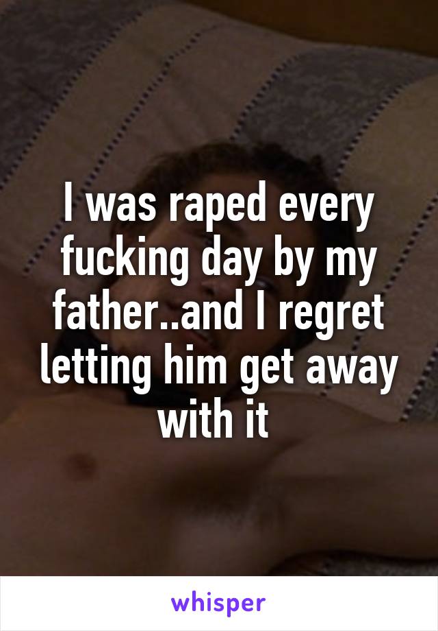 I was raped every fucking day by my father..and I regret letting him get away with it 