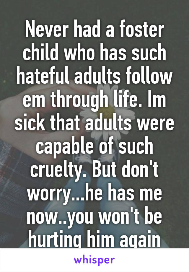 Never had a foster child who has such hateful adults follow em through life. Im sick that adults were capable of such cruelty. But don't worry...he has me now..you won't be hurting him again