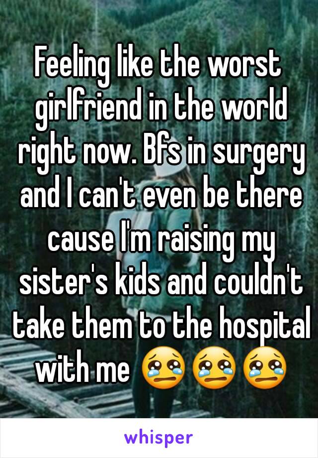 Feeling like the worst girlfriend in the world right now. Bfs in surgery and I can't even be there cause I'm raising my sister's kids and couldn't take them to the hospital with me 😢😢😢