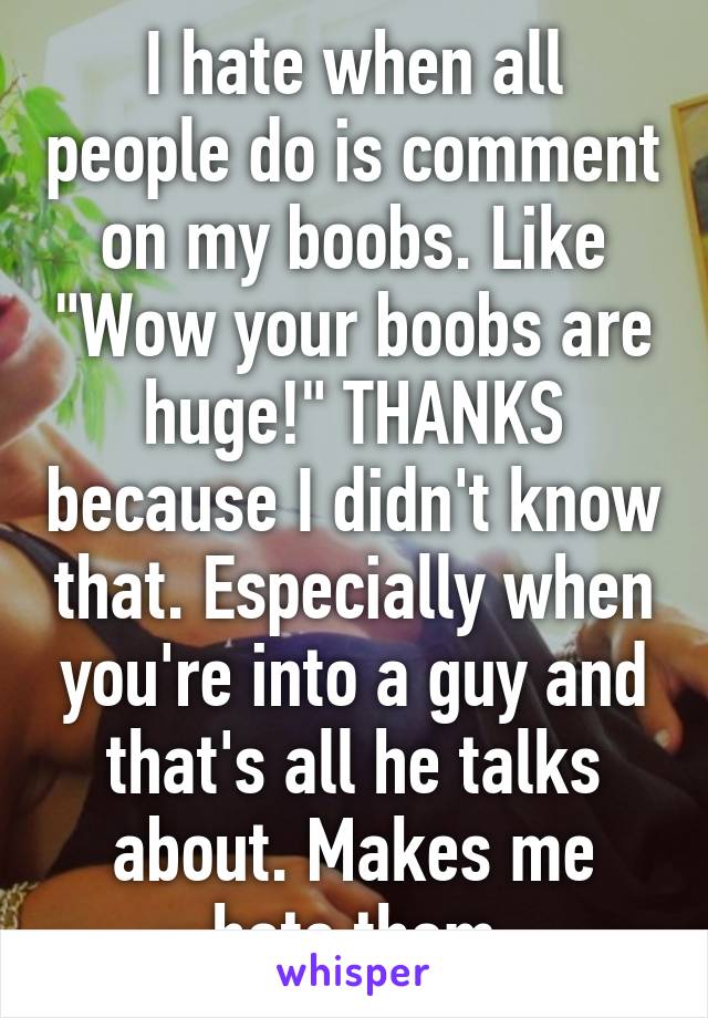 I hate when all people do is comment on my boobs. Like "Wow your boobs are huge!" THANKS because I didn't know that. Especially when you're into a guy and that's all he talks about. Makes me hate them