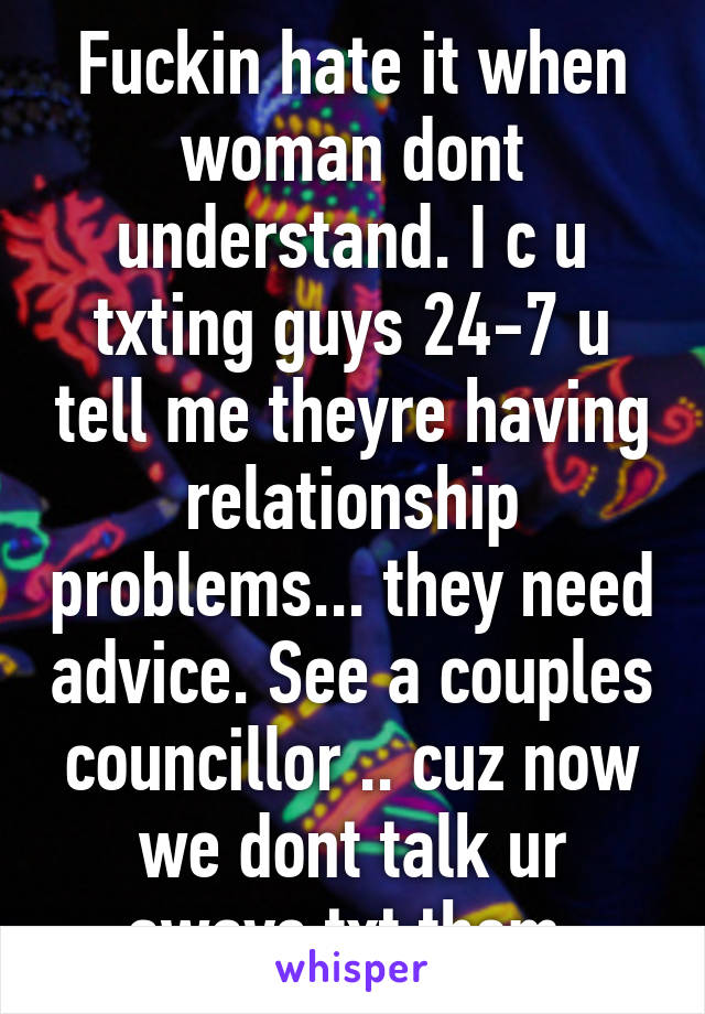 Fuckin hate it when woman dont understand. I c u txting guys 24-7 u tell me theyre having relationship problems... they need advice. See a couples councillor .. cuz now we dont talk ur aways txt them 