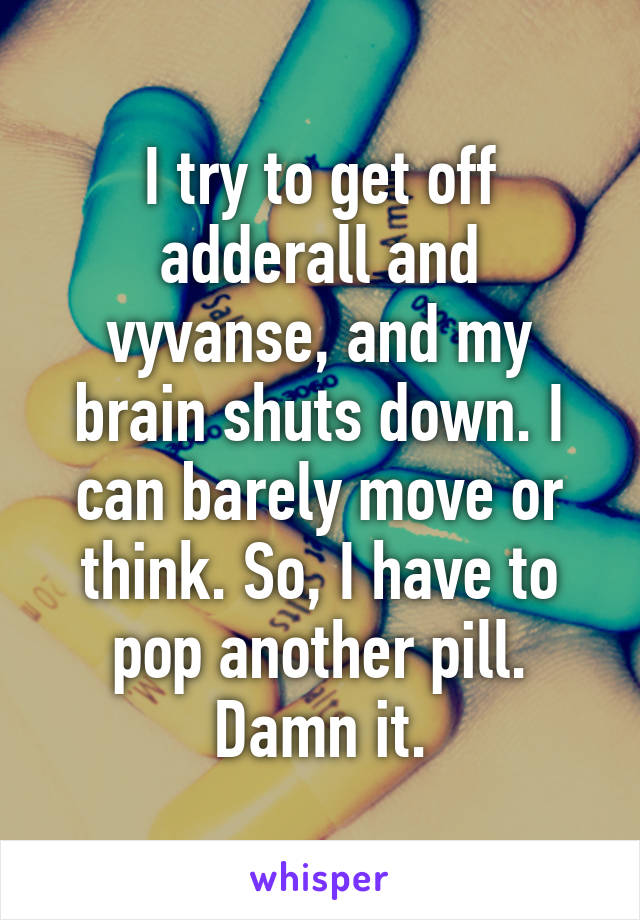 I try to get off adderall and vyvanse, and my brain shuts down. I can barely move or think. So, I have to pop another pill. Damn it.