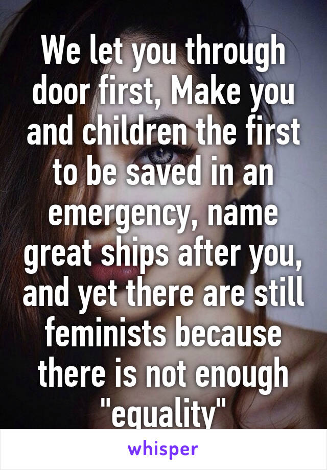 We let you through door first, Make you and children the first to be saved in an emergency, name great ships after you, and yet there are still feminists because there is not enough "equality"