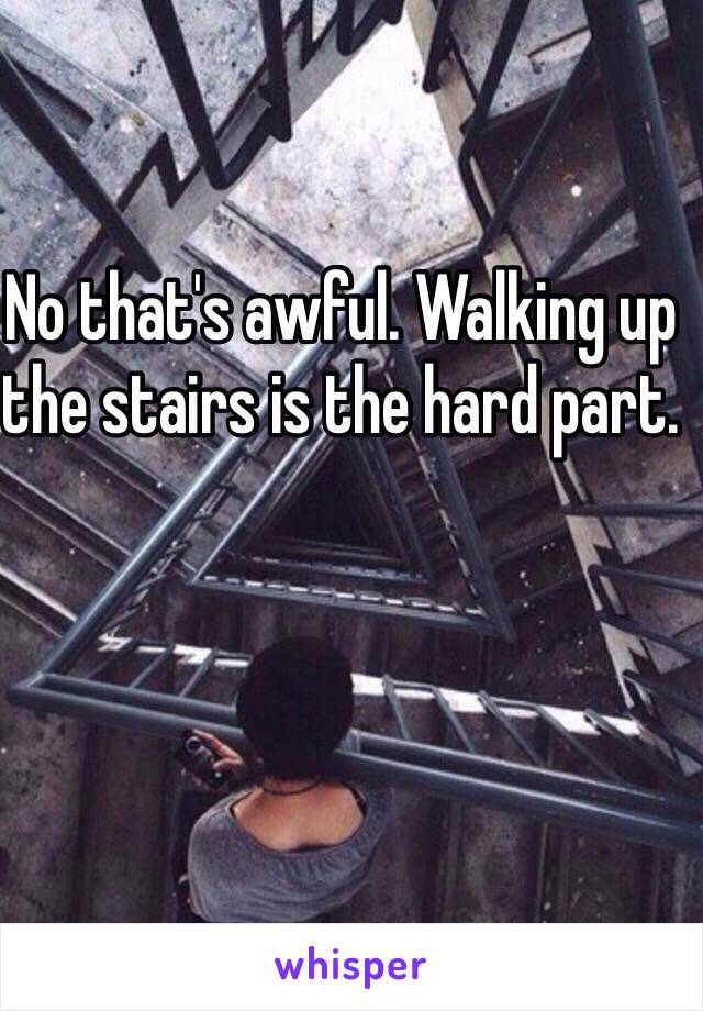 No that's awful. Walking up the stairs is the hard part.