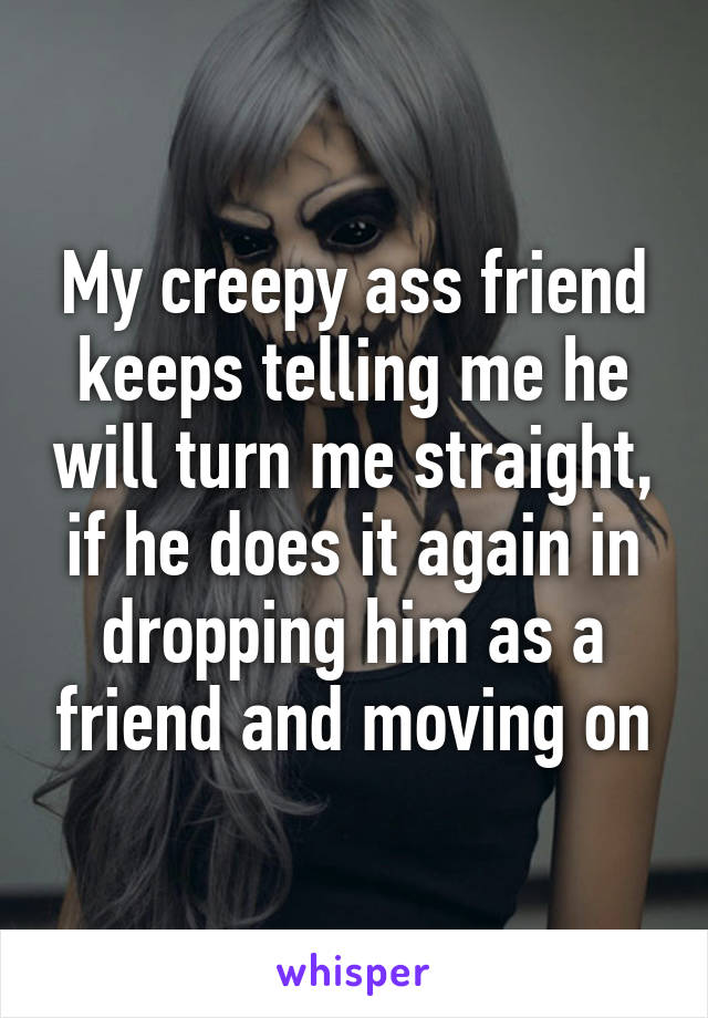 My creepy ass friend keeps telling me he will turn me straight, if he does it again in dropping him as a friend and moving on