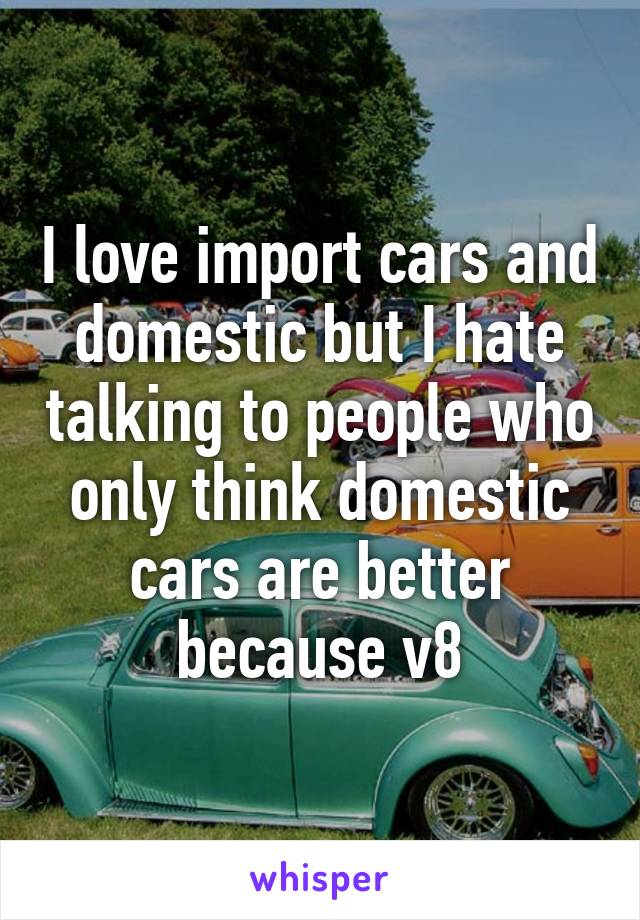 I love import cars and domestic but I hate talking to people who only think domestic cars are better because v8