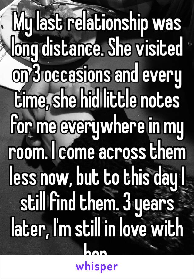 My last relationship was long distance. She visited on 3 occasions and every time, she hid little notes for me everywhere in my room. I come across them less now, but to this day I still find them. 3 years later, I'm still in love with her. 