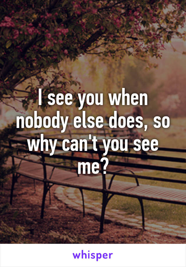 I see you when nobody else does, so why can't you see me?