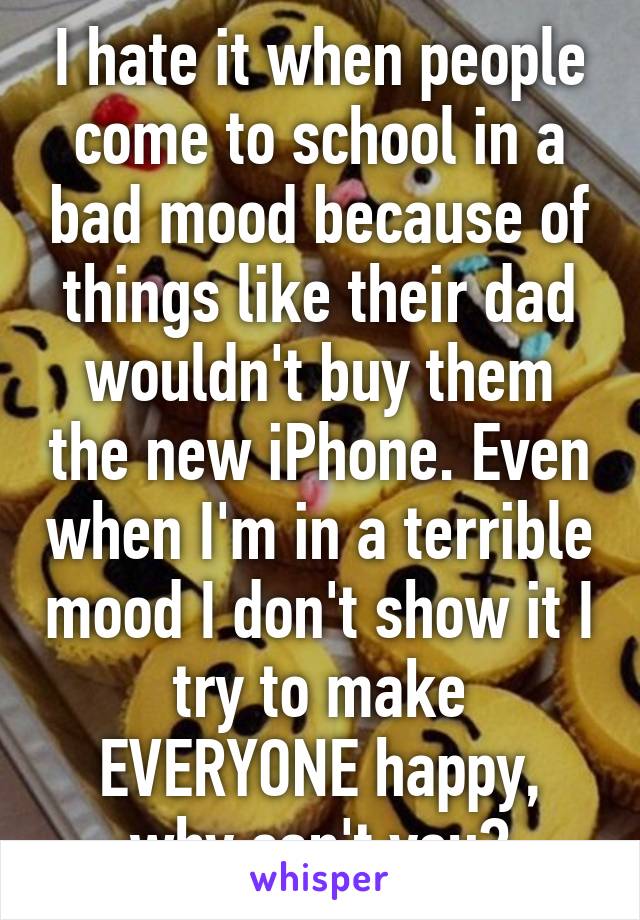 I hate it when people come to school in a bad mood because of things like their dad wouldn't buy them the new iPhone. Even when I'm in a terrible mood I don't show it I try to make EVERYONE happy, why can't you?