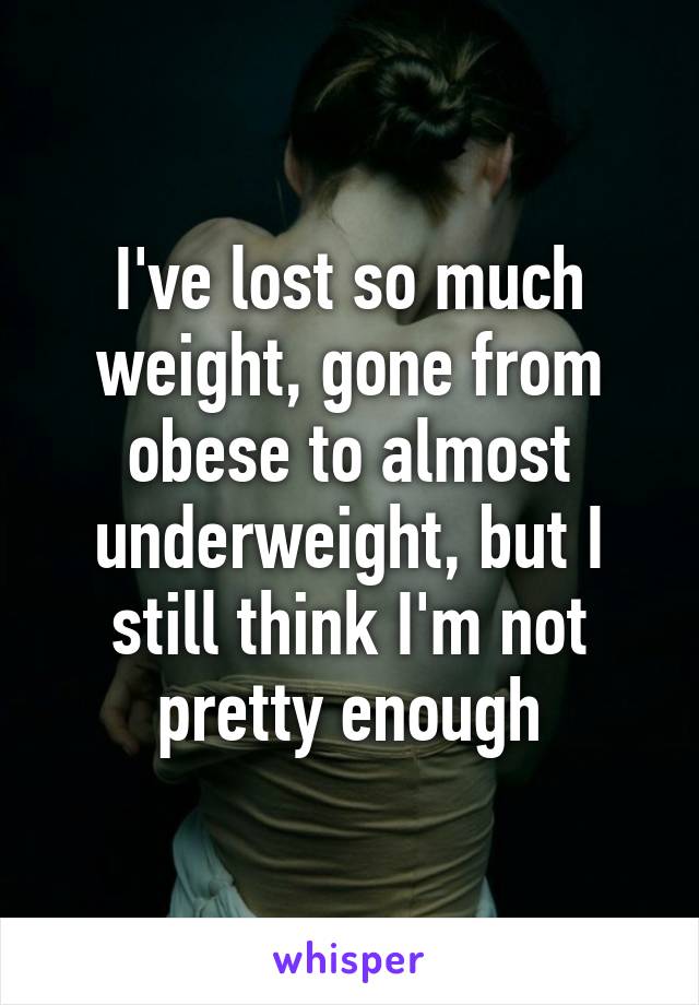 I've lost so much weight, gone from obese to almost underweight, but I still think I'm not pretty enough