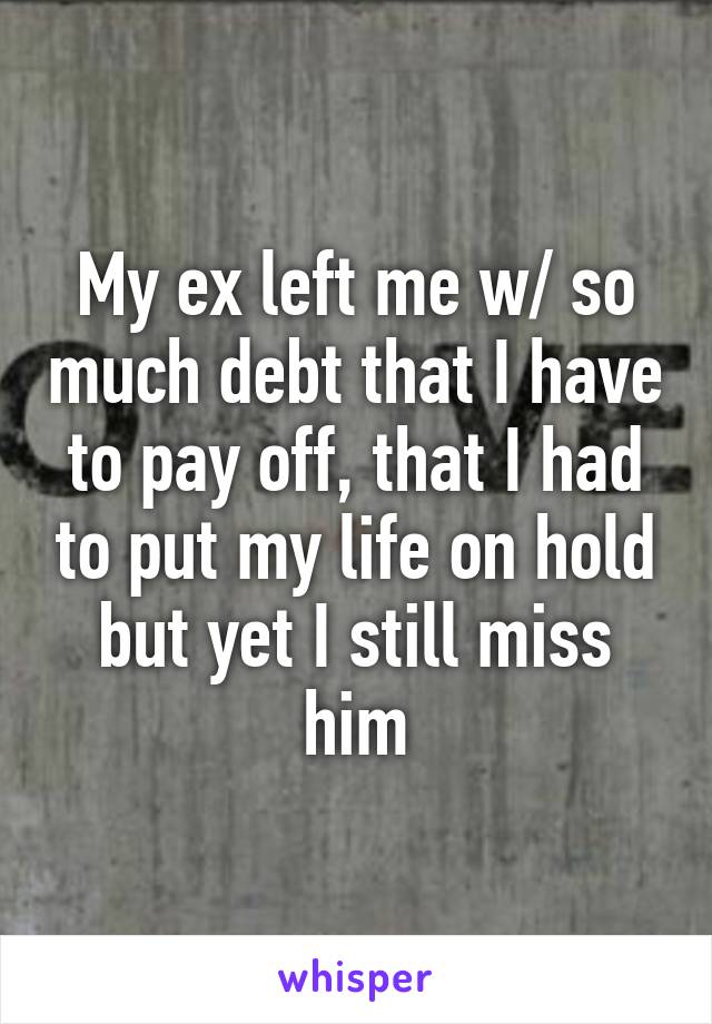 My ex left me w/ so much debt that I have to pay off, that I had to put my life on hold but yet I still miss him