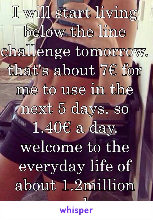 I will start living below the line challenge tomorrow. that's about 7€ for me to use in the next 5 days. so 1.40€ a day. welcome to the everyday life of about 1.2million people.