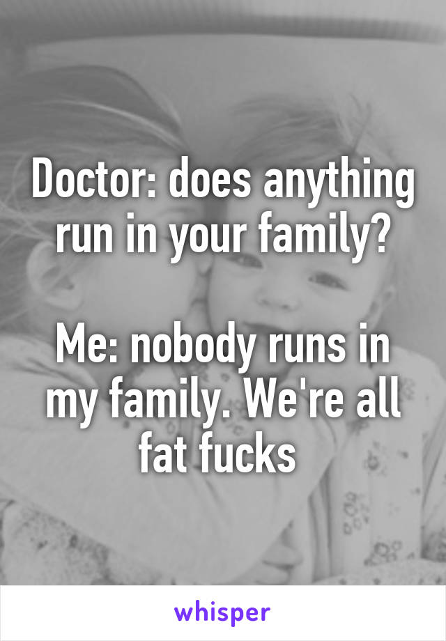 Doctor: does anything run in your family?

Me: nobody runs in my family. We're all fat fucks 