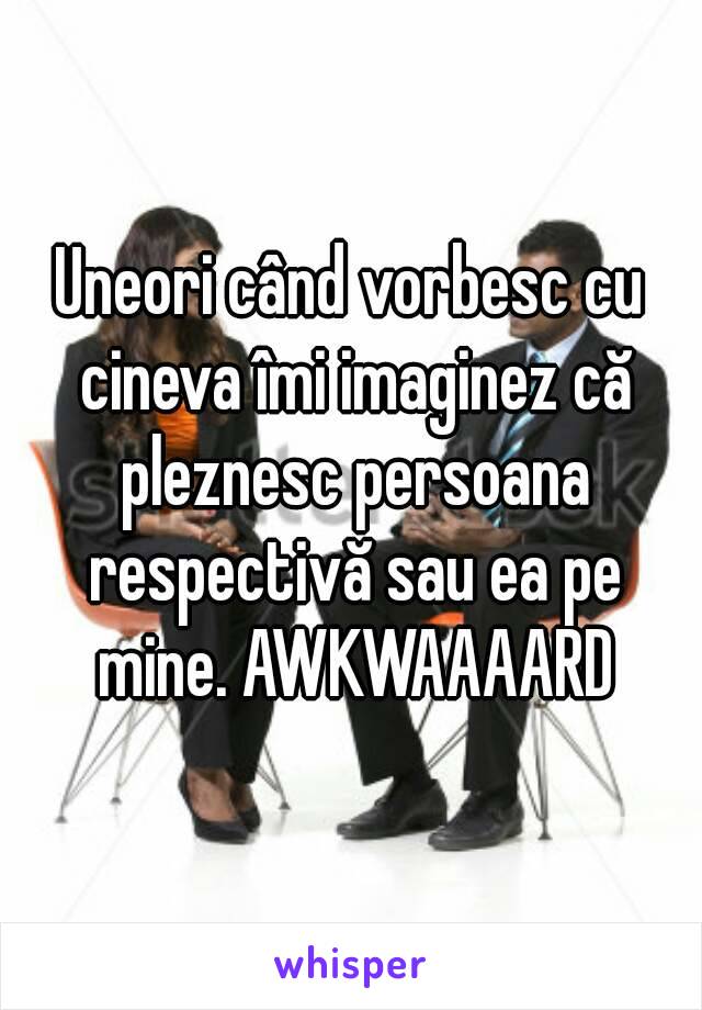 Uneori când vorbesc cu cineva îmi imaginez că pleznesc persoana respectivă sau ea pe mine. AWKWAAAARD