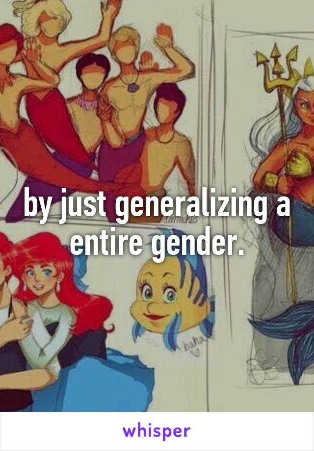 by just generalizing a entire gender.