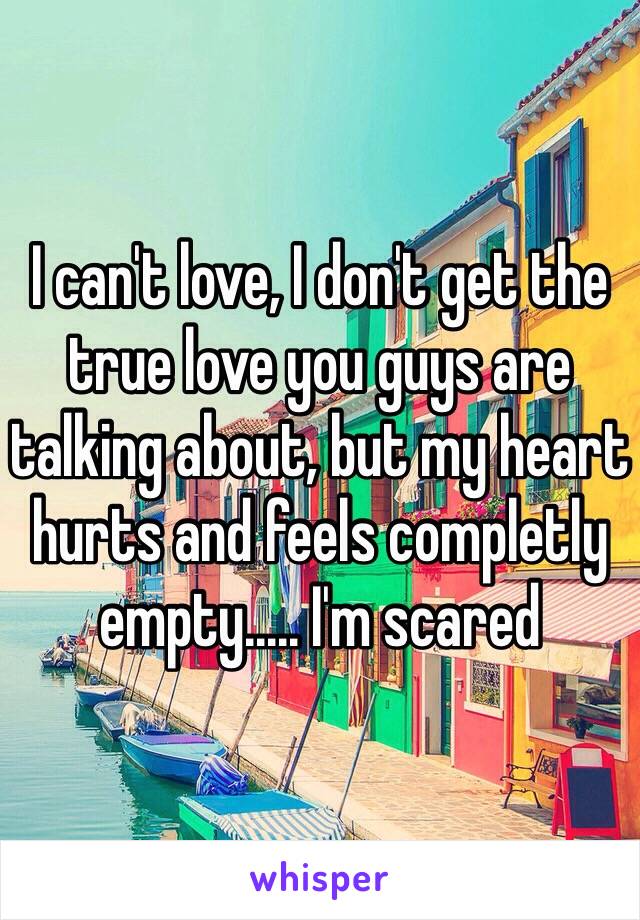 I can't love, I don't get the true love you guys are talking about, but my heart hurts and feels completly empty..... I'm scared