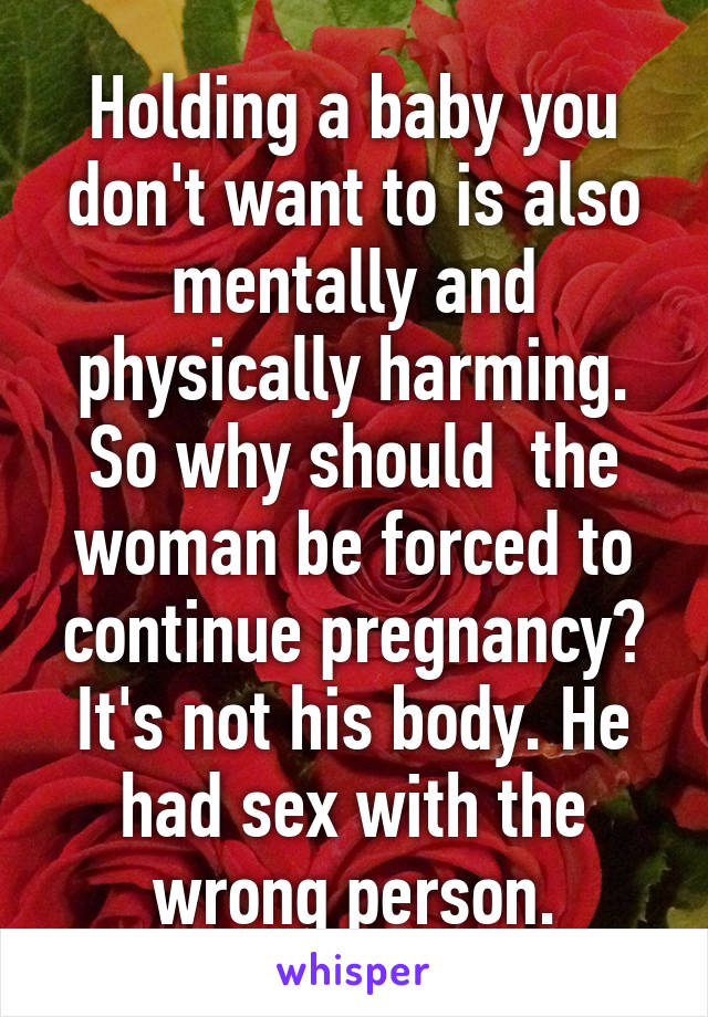 Holding a baby you don't want to is also mentally and physically harming. So why should  the woman be forced to continue pregnancy? It's not his body. He had sex with the wrong person.