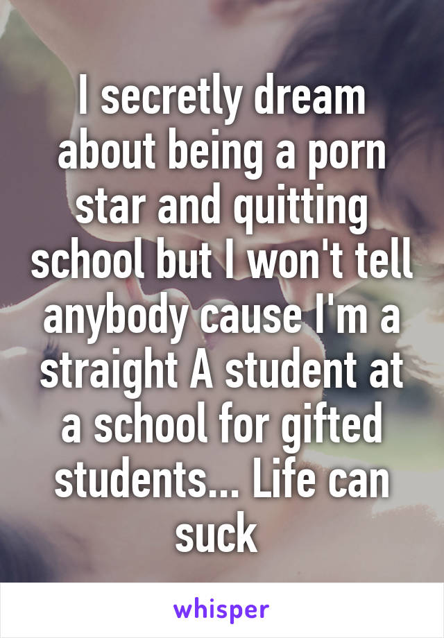 I secretly dream about being a porn star and quitting school but I won't tell anybody cause I'm a straight A student at a school for gifted students... Life can suck 