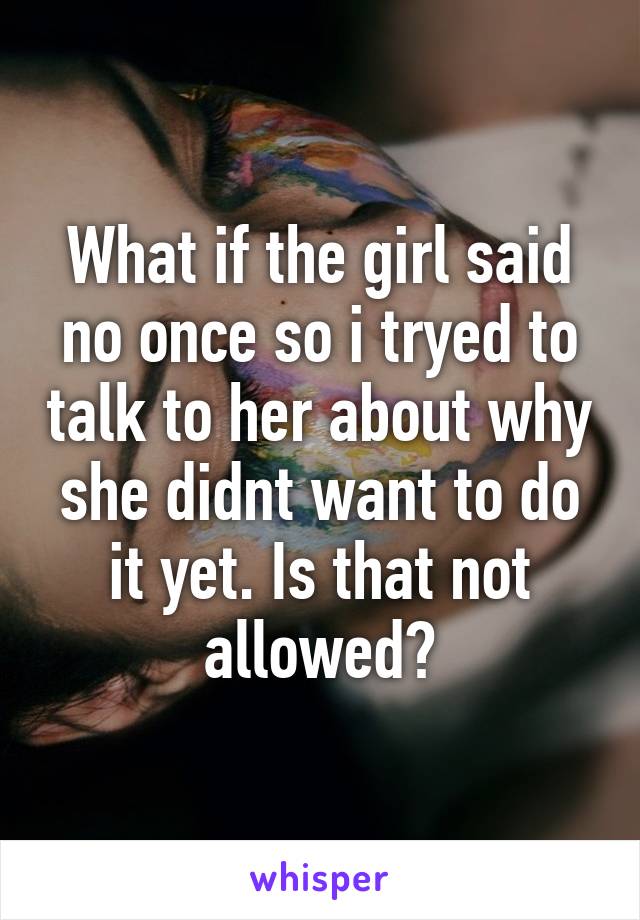 What if the girl said no once so i tryed to talk to her about why she didnt want to do it yet. Is that not allowed?