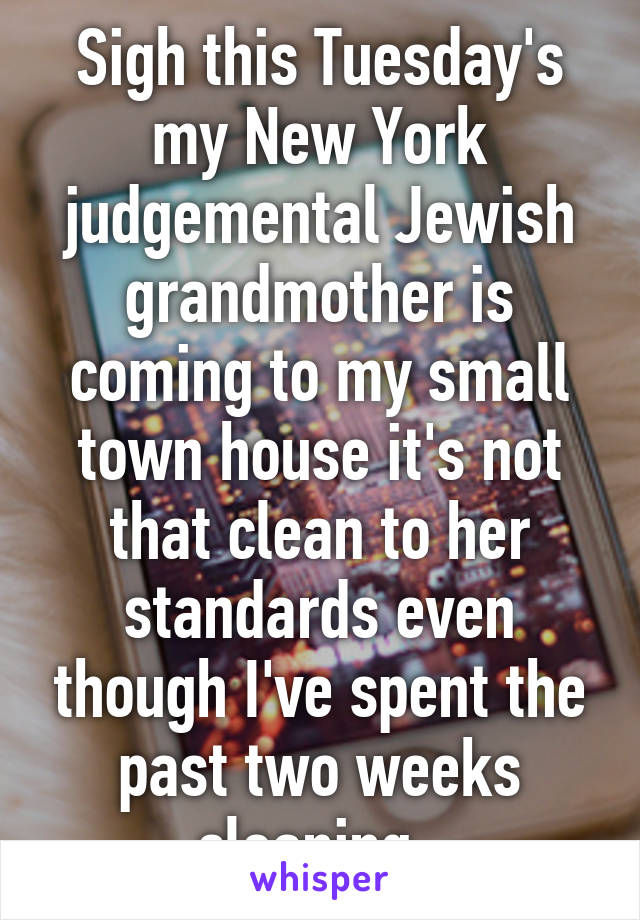 Sigh this Tuesday's my New York judgemental Jewish grandmother is coming to my small town house it's not that clean to her standards even though I've spent the past two weeks cleaning. 