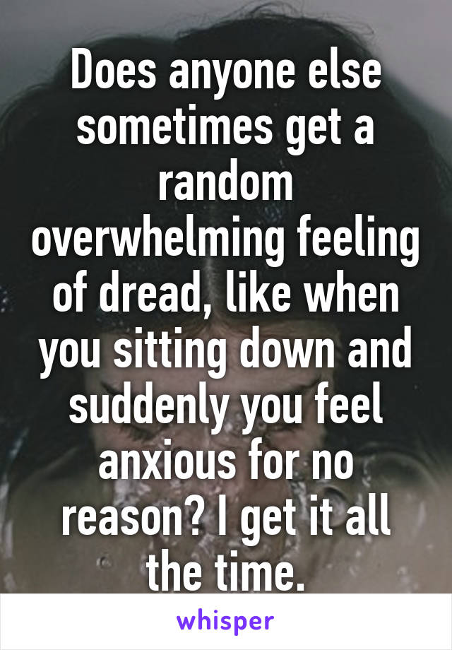 Does anyone else sometimes get a random overwhelming feeling of dread, like when you sitting down and suddenly you feel anxious for no reason? I get it all the time.