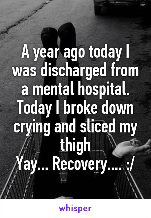 A year ago today I was discharged from a mental hospital.
Today I broke down crying and sliced my thigh
Yay... Recovery.... :/