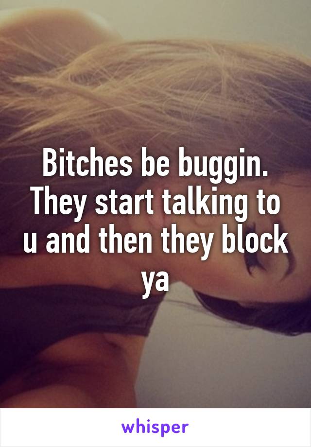 Bitches be buggin. They start talking to u and then they block ya