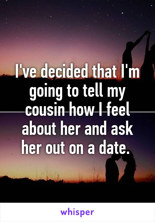 I've decided that I'm going to tell my cousin how I feel about her and ask her out on a date. 