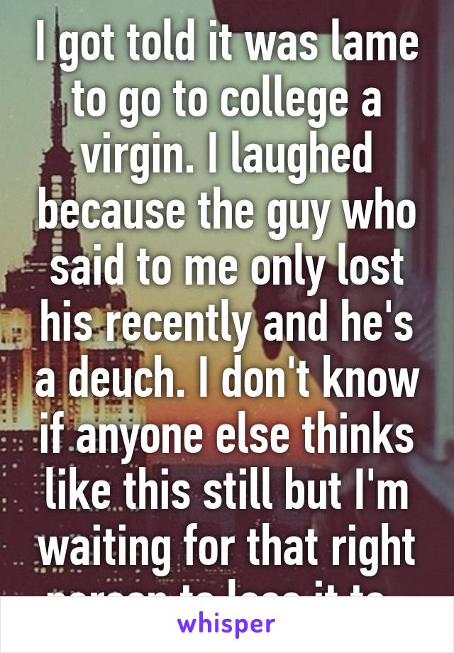 I got told it was lame to go to college a virgin. I laughed because the guy who said to me only lost his recently and he's a deuch. I don't know if anyone else thinks like this still but I'm waiting for that right person to lose it to. 