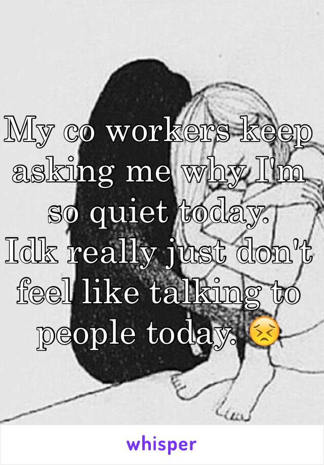 My co workers keep asking me why I'm so quiet today. 
Idk really just don't feel like talking to people today. 😣