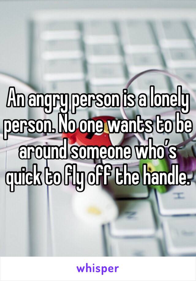 An angry person is a lonely person. No one wants to be around someone who’s quick to fly off the handle.