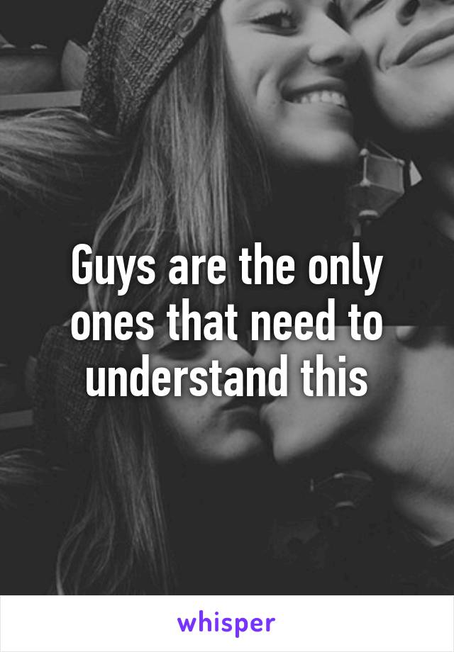 Guys are the only ones that need to understand this