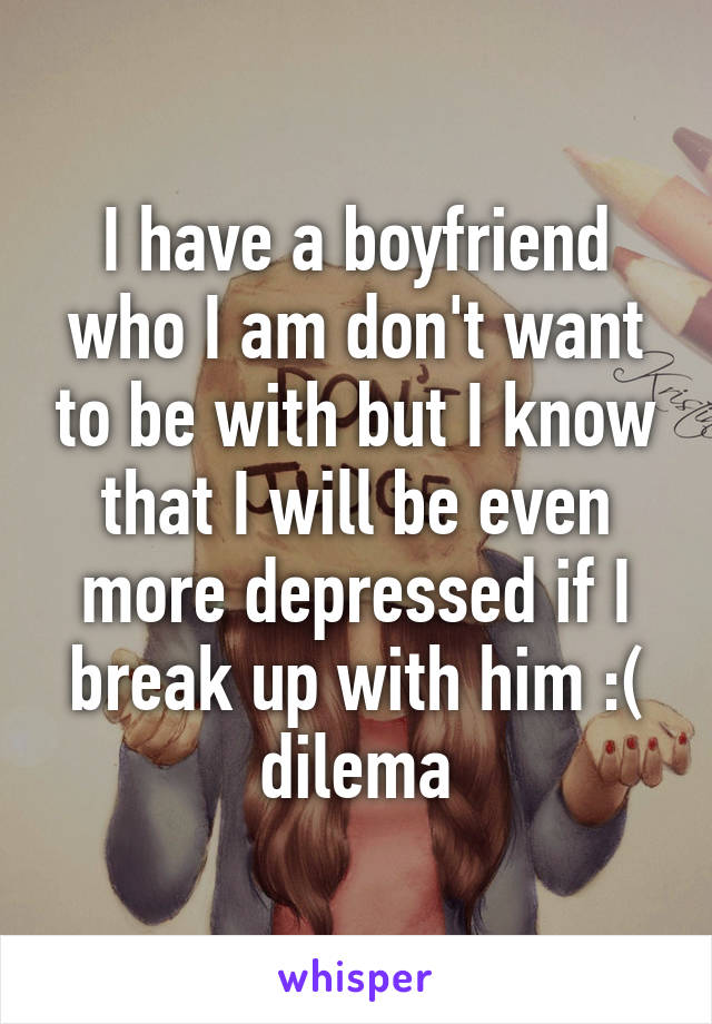 I have a boyfriend who I am don't want to be with but I know that I will be even more depressed if I break up with him :( dilema