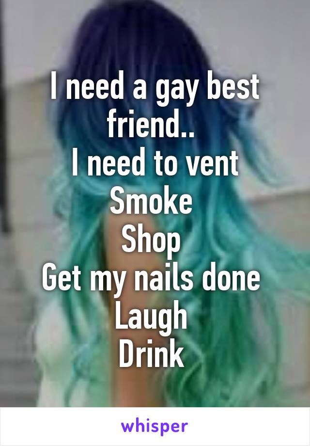 I need a gay best friend.. 
I need to vent
Smoke 
Shop 
Get my nails done 
Laugh 
Drink 