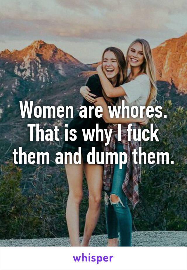 Women are whores.
That is why I fuck them and dump them.